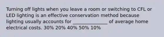 Turning off lights when you leave a room or switching to CFL or LED lighting is an effective conservation method because lighting usually accounts for _______________ of average home electrical costs. 30% 20% 40% 50% 10%