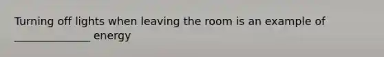 Turning off lights when leaving the room is an example of ______________ energy