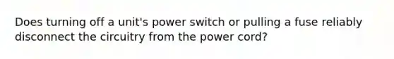 Does turning off a unit's power switch or pulling a fuse reliably disconnect the circuitry from the power cord?