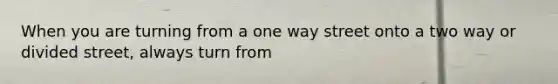 When you are turning from a one way street onto a two way or divided street, always turn from