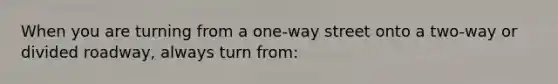 When you are turning from a one-way street onto a two-way or divided roadway, always turn from: