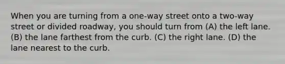 When you are turning from a one-way street onto a two-way street or divided roadway, you should turn from (A) the left lane. (B) the lane farthest from the curb. (C) the right lane. (D) the lane nearest to the curb.