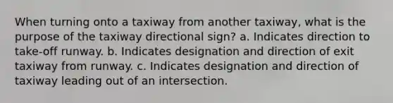 When turning onto a taxiway from another taxiway, what is the purpose of the taxiway directional sign? a. Indicates direction to take-off runway. b. Indicates designation and direction of exit taxiway from runway. c. Indicates designation and direction of taxiway leading out of an intersection.