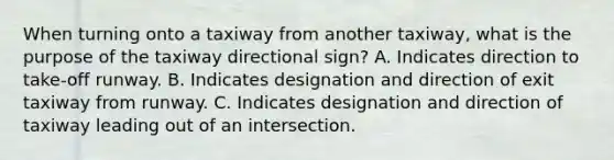 When turning onto a taxiway from another taxiway, what is the purpose of the taxiway directional sign? A. Indicates direction to take-off runway. B. Indicates designation and direction of exit taxiway from runway. C. Indicates designation and direction of taxiway leading out of an intersection.