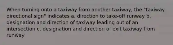 When turning onto a taxiway from another taxiway, the "taxiway directional sign" indicates a. direction to take-off runway b. designation and direction of taxiway leading out of an intersection c. designation and direction of exit taxiway from runway