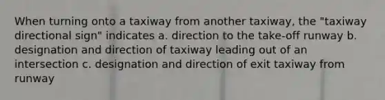 When turning onto a taxiway from another taxiway, the "taxiway directional sign" indicates a. direction to the take-off runway b. designation and direction of taxiway leading out of an intersection c. designation and direction of exit taxiway from runway