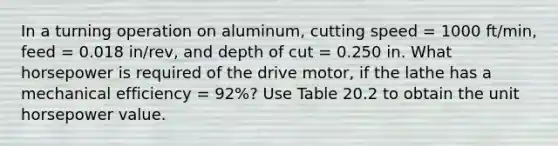 In a turning operation on aluminum, cutting speed = 1000 ft/min, feed = 0.018 in/rev, and depth of cut = 0.250 in. What horsepower is required of the drive motor, if the lathe has a mechanical efficiency = 92%? Use Table 20.2 to obtain the unit horsepower value.