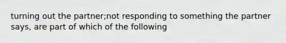 turning out the partner;not responding to something the partner says, are part of which of the following