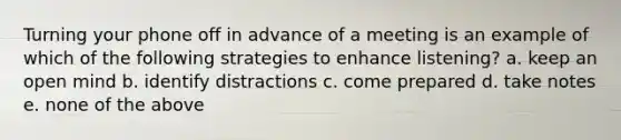 Turning your phone off in advance of a meeting is an example of which of the following strategies to enhance listening? a. keep an open mind b. identify distractions c. come prepared d. take notes e. none of the above