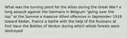 What was the turning point for the Allies during the Great War? a long assault against the Germans in Belgium "going over the top" at the Somme a massive Allied offensive in September 1918 toward Sedan, France a battle with the help of the Russians at Fort Vaux the Battles of Verdun during which whole forests were destroyed