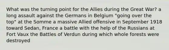 What was the turning point for the Allies during the Great War? a long assault against the Germans in Belgium "going over the top" at the Somme a massive Allied offensive in September 1918 toward Sedan, France a battle with the help of the Russians at Fort Vaux the Battles of Verdun during which whole forests were destroyed