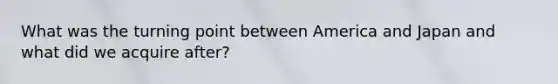 What was the turning point between America and Japan and what did we acquire after?