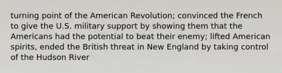 turning point of the American Revolution; convinced the French to give the U.S. military support by showing them that the Americans had the potential to beat their enemy; lifted American spirits, ended the British threat in New England by taking control of the Hudson River