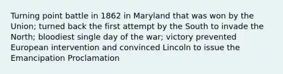 Turning point battle in 1862 in Maryland that was won by the Union; turned back the first attempt by the South to invade the North; bloodiest single day of the war; victory prevented European intervention and convinced Lincoln to issue the Emancipation Proclamation