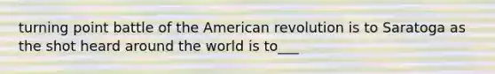 turning point battle of the American revolution is to Saratoga as the shot heard around the world is to___