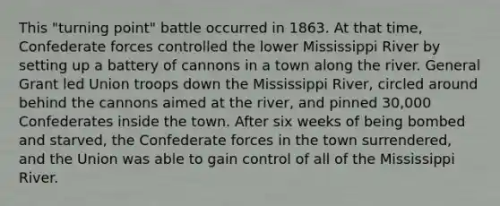 This "turning point" battle occurred in 1863. At that time, Confederate forces controlled the lower Mississippi River by setting up a battery of cannons in a town along the river. General Grant led Union troops down the Mississippi River, circled around behind the cannons aimed at the river, and pinned 30,000 Confederates inside the town. After six weeks of being bombed and starved, the Confederate forces in the town surrendered, and the Union was able to gain control of all of the Mississippi River.