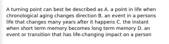 A turning point can best be described as A. a point in life when chronological aging changes direction B. an event in a persons life that changes many years after it happens C. the instant when short term memory becomes long term memory D. an event or transition that has life-changing impact on a person