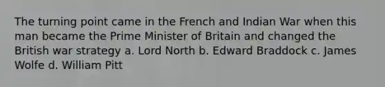 The turning point came in the French and Indian War when this man became the Prime Minister of Britain and changed the British war strategy a. Lord North b. Edward Braddock c. James Wolfe d. William Pitt