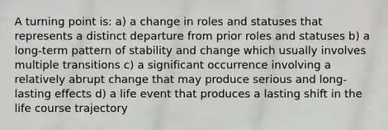 A turning point is: a) a change in roles and statuses that represents a distinct departure from prior roles and statuses b) a long-term pattern of stability and change which usually involves multiple transitions c) a significant occurrence involving a relatively abrupt change that may produce serious and long-lasting effects d) a life event that produces a lasting shift in the life course trajectory