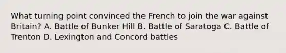 What turning point convinced the French to join the war against Britain? A. Battle of Bunker Hill B. Battle of Saratoga C. Battle of Trenton D. Lexington and Concord battles