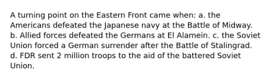 A turning point on the Eastern Front came when: a. the Americans defeated the Japanese navy at the Battle of Midway. b. Allied forces defeated the Germans at El Alamein. c. the Soviet Union forced a German surrender after the Battle of Stalingrad. d. FDR sent 2 million troops to the aid of the battered Soviet Union.