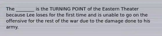 The ________ is the TURNING POINT of the Eastern Theater because Lee loses for the first time and is unable to go on the offensive for the rest of the war due to the damage done to his army.