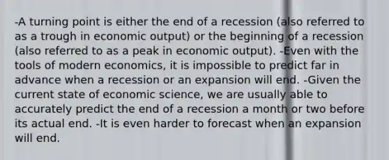 -A turning point is either the end of a recession (also referred to as a trough in economic output) or the beginning of a recession (also referred to as a peak in economic output). -Even with the tools of modern economics, it is impossible to predict far in advance when a recession or an expansion will end. -Given the current state of economic science, we are usually able to accurately predict the end of a recession a month or two before its actual end. -It is even harder to forecast when an expansion will end.