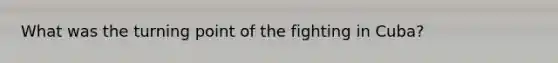 What was the turning point of the fighting in Cuba?
