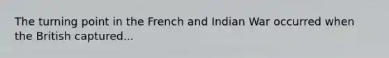 The turning point in the French and Indian War occurred when the British captured...