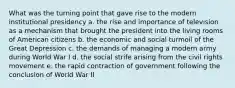 What was the turning point that gave rise to the modern institutional presidency a. the rise and importance of television as a mechanism that brought the president into the living rooms of American citizens b. the economic and social turmoil of the Great Depression c. the demands of managing a modern army during World War I d. the social strife arising from the civil rights movement e. the rapid contraction of government following the conclusion of World War II