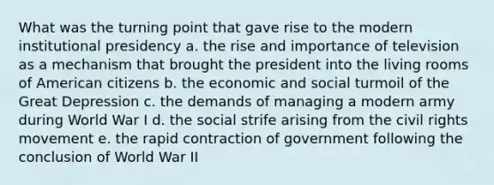 What was the turning point that gave rise to the modern institutional presidency a. the rise and importance of television as a mechanism that brought the president into the living rooms of American citizens b. the economic and social turmoil of the Great Depression c. the demands of managing a modern army during World War I d. the social strife arising from the civil rights movement e. the rapid contraction of government following the conclusion of World War II