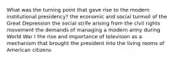 What was the turning point that gave rise to the modern institutional presidency? the economic and social turmoil of the Great Depression the social strife arising from the civil rights movement the demands of managing a modern army during World War I the rise and importance of television as a mechanism that brought the president into the living rooms of American citizens