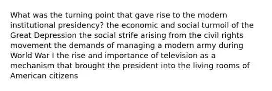 What was the turning point that gave rise to the modern institutional presidency? the economic and social turmoil of the Great Depression the social strife arising from the civil rights movement the demands of managing a modern army during World War I the rise and importance of television as a mechanism that brought the president into the living rooms of American citizens