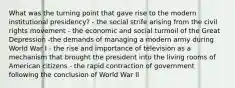 What was the turning point that gave rise to the modern institutional presidency? - the social strife arising from the civil rights movement - the economic and social turmoil of the Great Depression -the demands of managing a modern army during World War I - the rise and importance of television as a mechanism that brought the president into the living rooms of American citizens - the rapid contraction of government following the conclusion of World War II