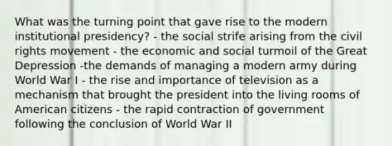 What was the turning point that gave rise to the modern institutional presidency? - the social strife arising from the civil rights movement - the economic and social turmoil of the Great Depression -the demands of managing a modern army during World War I - the rise and importance of television as a mechanism that brought the president into the living rooms of American citizens - the rapid contraction of government following the conclusion of World War II