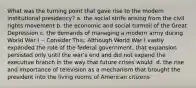 What was the turning point that gave rise to the modern institutional presidency? a. the social strife arising from the civil rights movement b. the economic and social turmoil of the Great Depression c. the demands of managing a modern army during World War I -- Consider This: Although World War I vastly expanded the role of the federal government, that expansion persisted only until the war's end and did not expand the executive branch in the way that future crises would. d. the rise and importance of television as a mechanism that brought the president into the living rooms of American citizens