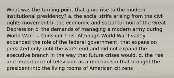 What was the turning point that gave rise to the modern institutional presidency? a. the social strife arising from the civil rights movement b. the economic and social turmoil of the Great Depression c. the demands of managing a modern army during World War I -- Consider This: Although World War I vastly expanded the role of the federal government, that expansion persisted only until the war's end and did not expand the executive branch in the way that future crises would. d. the rise and importance of television as a mechanism that brought the president into the living rooms of American citizens