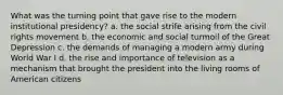 What was the turning point that gave rise to the modern institutional presidency? a. the social strife arising from the civil rights movement b. the economic and social turmoil of the Great Depression c. the demands of managing a modern army during World War I d. the rise and importance of television as a mechanism that brought the president into the living rooms of American citizens