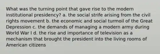 What was the turning point that gave rise to the modern institutional presidency? a. the social strife arising from the civil rights movement b. the economic and social turmoil of the Great Depression c. the demands of managing a modern army during World War I d. the rise and importance of television as a mechanism that brought the president into the living rooms of American citizens