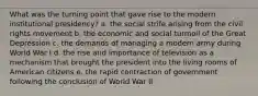 What was the turning point that gave rise to the modern institutional presidency? a. the social strife arising from the civil rights movement b. the economic and social turmoil of the Great Depression c. the demands of managing a modern army during World War I d. the rise and importance of television as a mechanism that brought the president into the living rooms of American citizens e. the rapid contraction of government following the conclusion of World War II