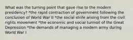 What was the turning point that gave rise to the modern presidency? *the rapid contraction of government following the conclusion of World War II *the social strife arising from the civil rights movement *the economic and social turmoil of the Great Depression *the demands of managing a modern army during World War I