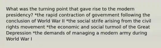 What was the turning point that gave rise to the modern presidency? *the rapid contraction of government following the conclusion of World War II *the social strife arising from the civil rights movement *the economic and social turmoil of the Great Depression *the demands of managing a modern army during World War I