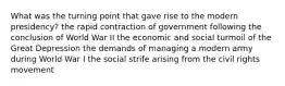 What was the turning point that gave rise to the modern presidency? the rapid contraction of government following the conclusion of World War II the economic and social turmoil of the Great Depression the demands of managing a modern army during World War I the social strife arising from the civil rights movement