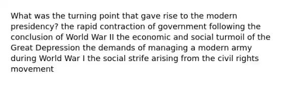 What was the turning point that gave rise to the modern presidency? the rapid contraction of government following the conclusion of World War II the economic and social turmoil of the Great Depression the demands of managing a modern army during World War I the social strife arising from the civil rights movement