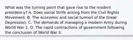 What was the turning point that gave rise to the modern presidency? A. Does social Strife arising from the Civil Rights Movement. B. The economic and social turmoil of the Great Depression. C. The demands of managing a modern Army during World War 1. D. The rapid contractions of government following the conclusion of World War II.