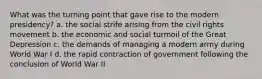 What was the turning point that gave rise to the modern presidency? a. the social strife arising from the civil rights movement b. the economic and social turmoil of the Great Depression c. the demands of managing a modern army during World War I d. the rapid contraction of government following the conclusion of World War II