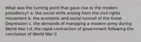 What was the turning point that gave rise to the modern presidency? a. the social strife arising from the civil rights movement b. the economic and social turmoil of the Great Depression c. the demands of managing a modern army during World War I d. the rapid contraction of government following the conclusion of World War II