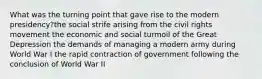 What was the turning point that gave rise to the modern presidency?the social strife arising from the civil rights movement the economic and social turmoil of the Great Depression the demands of managing a modern army during World War I the rapid contraction of government following the conclusion of World War II