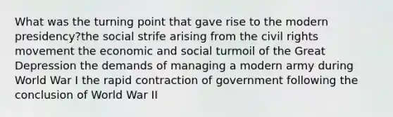 What was the turning point that gave rise to the modern presidency?the social strife arising from the civil rights movement the economic and social turmoil of the Great Depression the demands of managing a modern army during World War I the rapid contraction of government following the conclusion of World War II