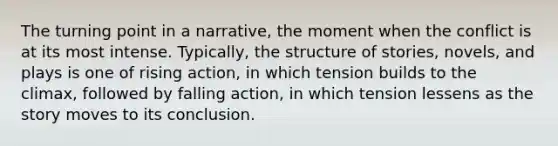 The turning point in a narrative, the moment when the conflict is at its most intense. Typically, the structure of stories, novels, and plays is one of rising action, in which tension builds to the climax, followed by falling action, in which tension lessens as the story moves to its conclusion.